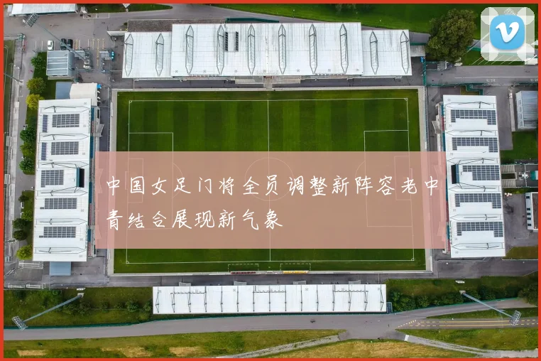 中国女足门将全员调整新阵容老中青结合展现新气象