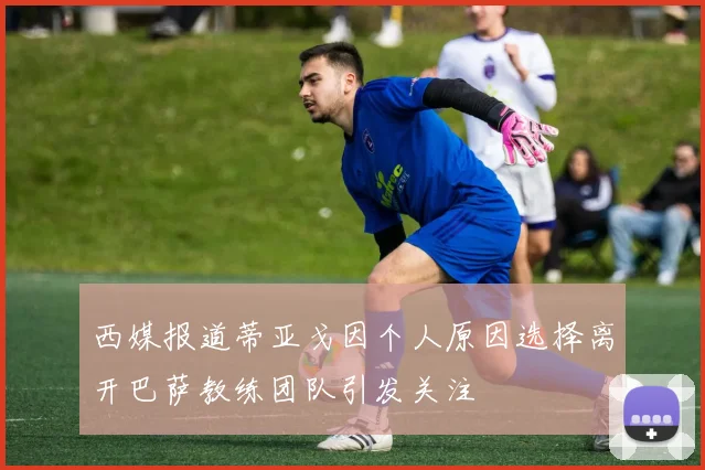 西媒报道蒂亚戈因个人原因选择离开巴萨教练团队引发关注