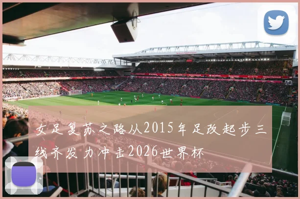 女足复苏之路从2015年足改起步三线齐发力冲击2026世界杯