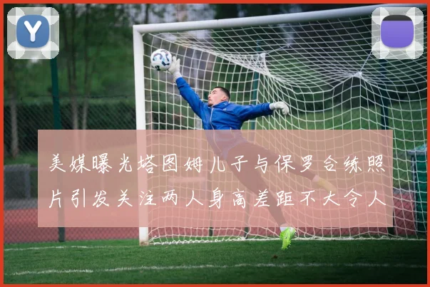 美媒曝光塔图姆儿子与保罗合练照片引发关注两人身高差距不大令人惊讶