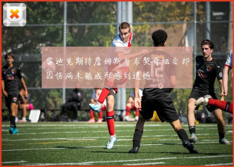 雷迪克期待詹姆斯与东契奇组合却因伤病未能成形感到遗憾