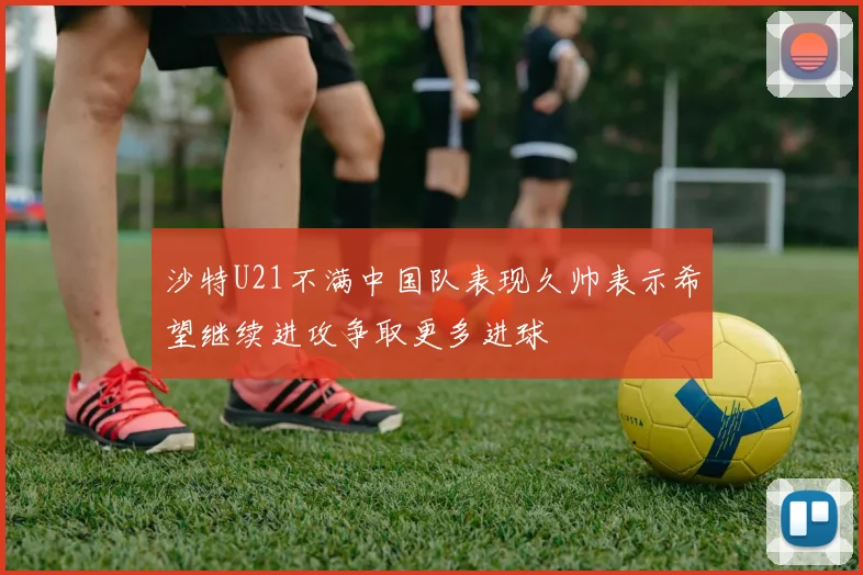 沙特U21不满中国队表现久帅表示希望继续进攻争取更多进球