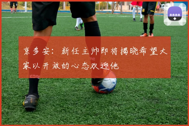 京多安：新任主帅即将揭晓希望大家以开放的心态欢迎他