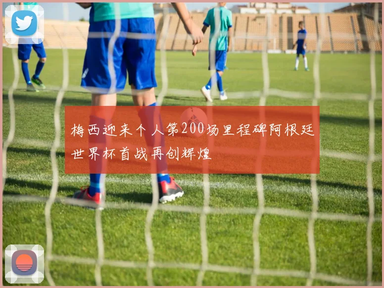 梅西迎来个人第200场里程碑阿根廷世界杯首战再创辉煌