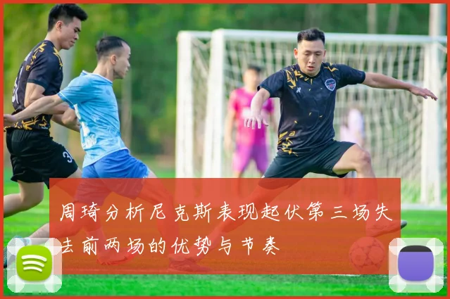 周琦分析尼克斯表现起伏第三场失去前两场的优势与节奏