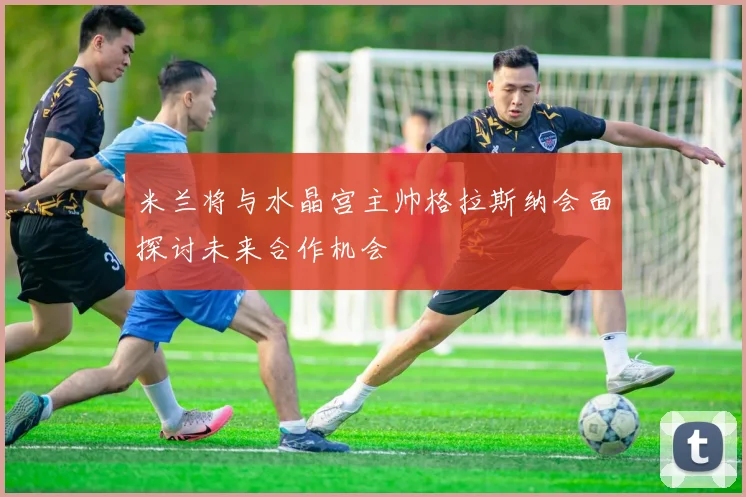 米兰将与水晶宫主帅格拉斯纳会面探讨未来合作机会